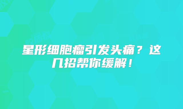 星形细胞瘤引发头痛？这几招帮你缓解！