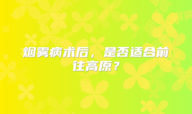 烟雾病术后，是否适合前往高原？