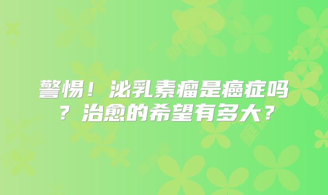 警惕！泌乳素瘤是癌症吗？治愈的希望有多大？