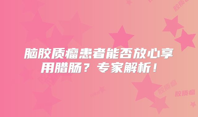 脑胶质瘤患者能否放心享用腊肠？专家解析！