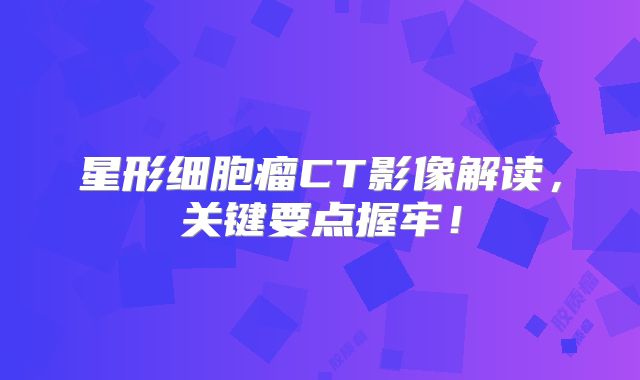 星形细胞瘤CT影像解读，关键要点握牢！