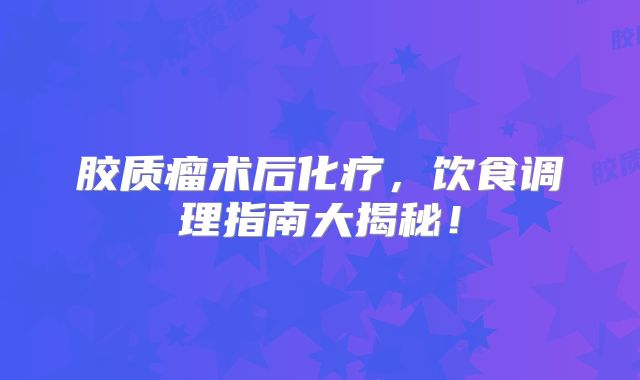 胶质瘤术后化疗，饮食调理指南大揭秘！