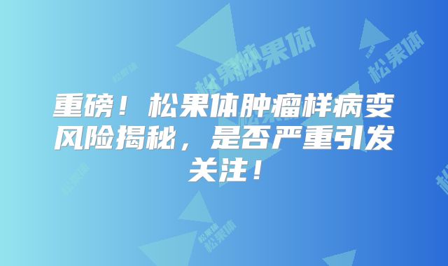 重磅！松果体肿瘤样病变风险揭秘，是否严重引发关注！