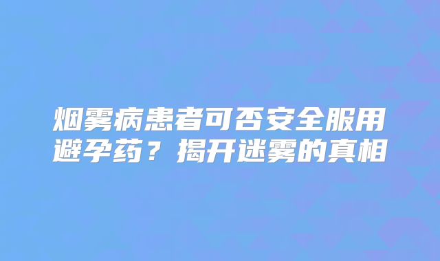 烟雾病患者可否安全服用避孕药？揭开迷雾的真相