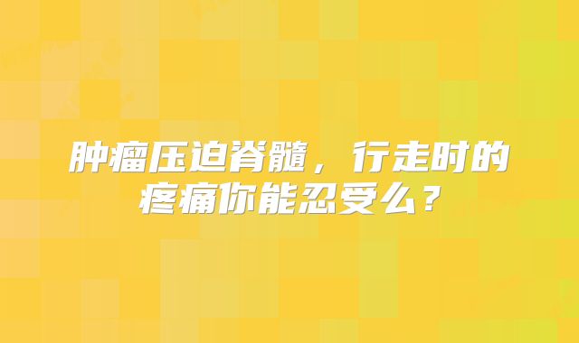 肿瘤压迫脊髓，行走时的疼痛你能忍受么？