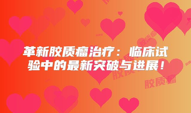 革新胶质瘤治疗：临床试验中的最新突破与进展！