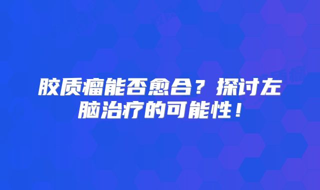 胶质瘤能否愈合？探讨左脑治疗的可能性！