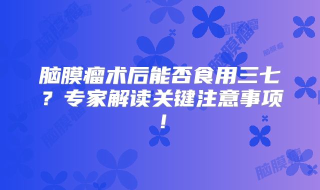 脑膜瘤术后能否食用三七？专家解读关键注意事项！