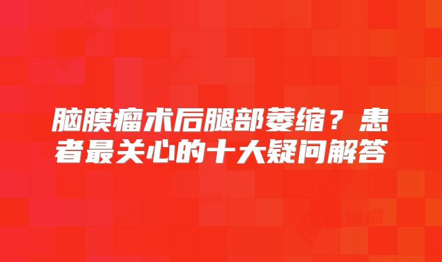 脑膜瘤术后腿部萎缩？患者最关心的十大疑问解答