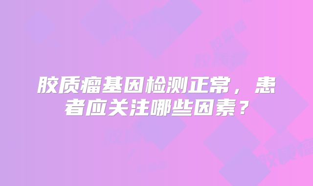 胶质瘤基因检测正常，患者应关注哪些因素？