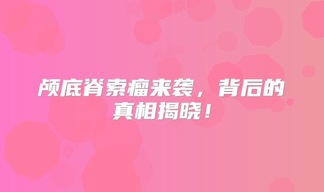 颅底脊索瘤来袭，背后的真相揭晓！