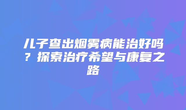 儿子查出烟雾病能治好吗？探索治疗希望与康复之路