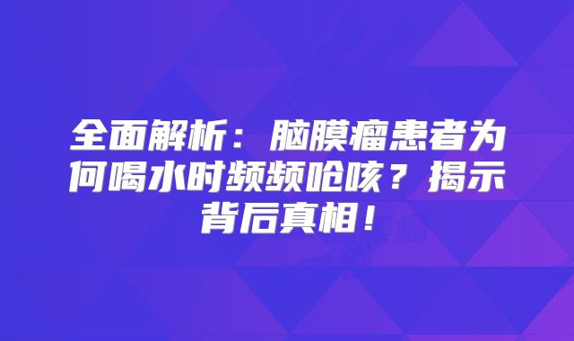 全面解析：脑膜瘤患者为何喝水时频频呛咳？揭示背后真相！