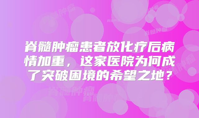 脊髓肿瘤患者放化疗后病情加重，这家医院为何成了突破困境的希望之地？