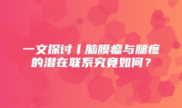 一文探讨丨脑膜瘤与腿疼的潜在联系究竟如何？