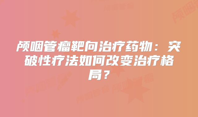 颅咽管瘤靶向治疗药物：突破性疗法如何改变治疗格局？