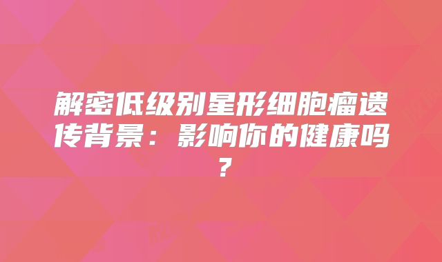 解密低级别星形细胞瘤遗传背景：影响你的健康吗？