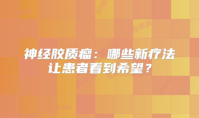 神经胶质瘤：哪些新疗法让患者看到希望？