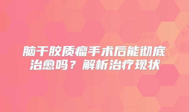 脑干胶质瘤手术后能彻底治愈吗？解析治疗现状