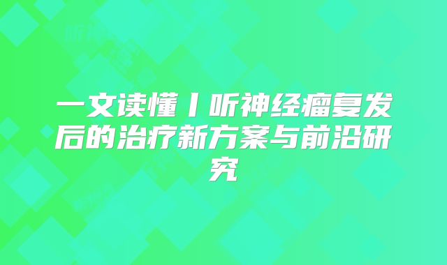 一文读懂丨听神经瘤复发后的治疗新方案与前沿研究