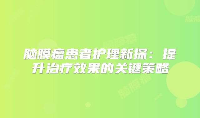 脑膜瘤患者护理新探：提升治疗效果的关键策略