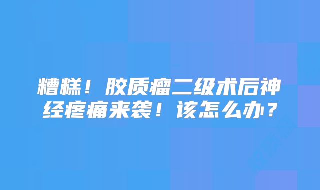 糟糕！胶质瘤二级术后神经疼痛来袭！该怎么办？