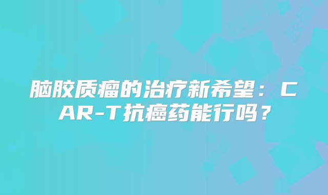 脑胶质瘤的治疗新希望：CAR-T抗癌药能行吗？