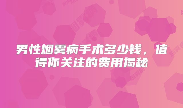 男性烟雾病手术多少钱，值得你关注的费用揭秘