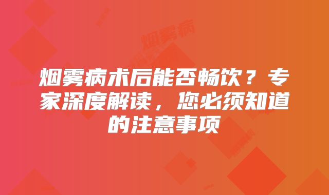 烟雾病术后能否畅饮？专家深度解读，您必须知道的注意事项