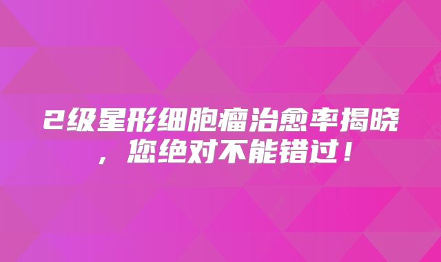 2级星形细胞瘤治愈率揭晓，您绝对不能错过！