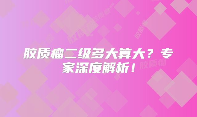 胶质瘤二级多大算大？专家深度解析！