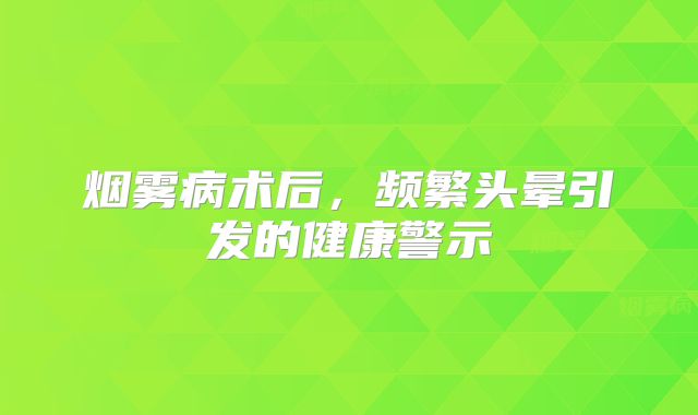 烟雾病术后，频繁头晕引发的健康警示