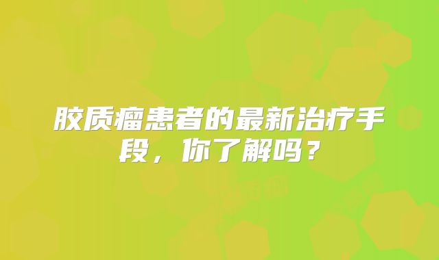 胶质瘤患者的最新治疗手段，你了解吗？