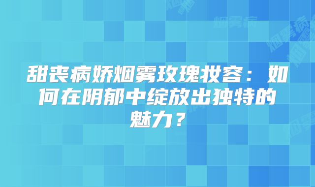 甜丧病娇烟雾玫瑰妆容：如何在阴郁中绽放出独特的魅力？