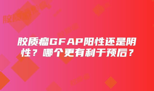 胶质瘤GFAP阳性还是阴性？哪个更有利于预后？