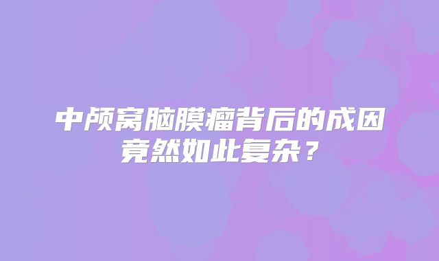 中颅窝脑膜瘤背后的成因竟然如此复杂？