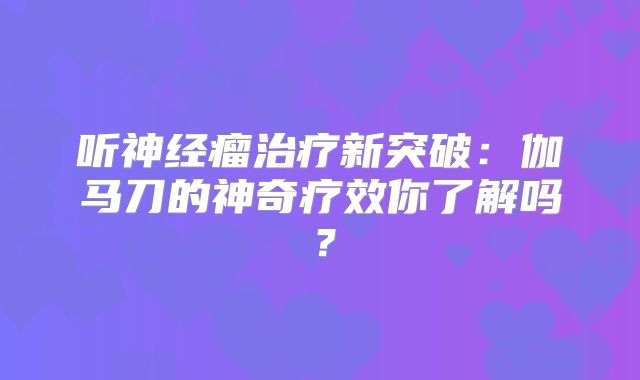 听神经瘤治疗新突破：伽马刀的神奇疗效你了解吗？