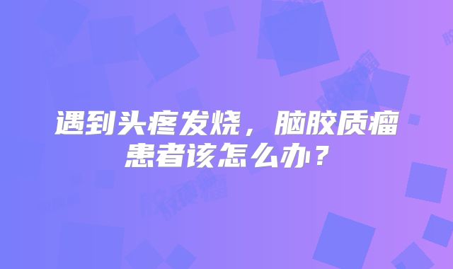 遇到头疼发烧，脑胶质瘤患者该怎么办？