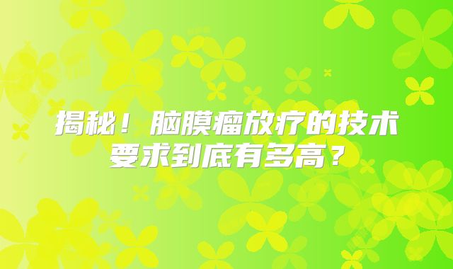 揭秘！脑膜瘤放疗的技术要求到底有多高？