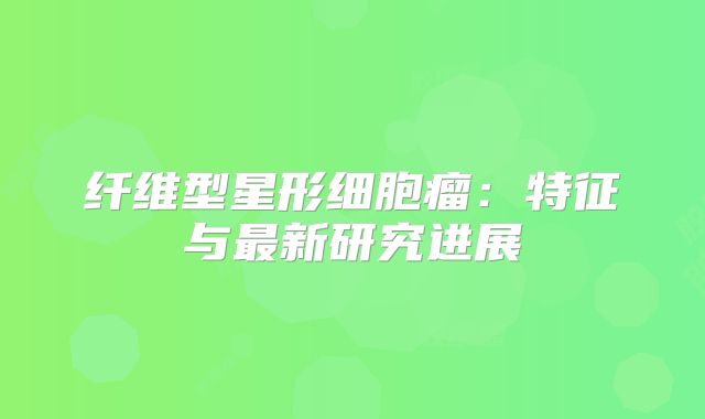 纤维型星形细胞瘤：特征与最新研究进展