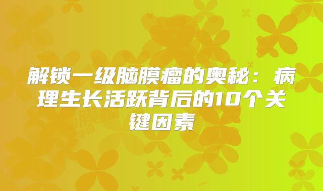 解锁一级脑膜瘤的奥秘：病理生长活跃背后的10个关键因素