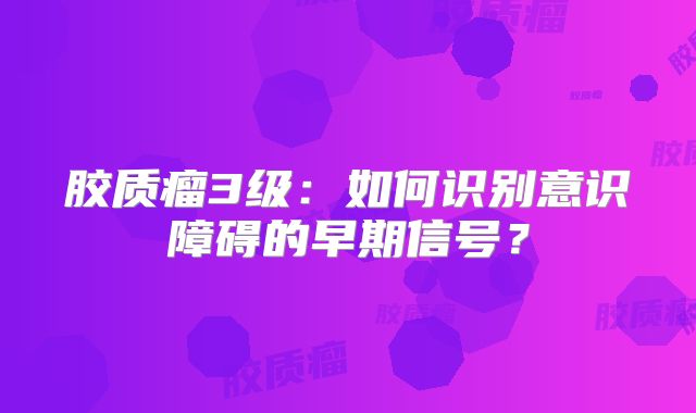 胶质瘤3级：如何识别意识障碍的早期信号？