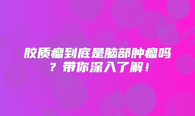 胶质瘤到底是脑部肿瘤吗？带你深入了解！
