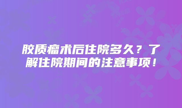 胶质瘤术后住院多久？了解住院期间的注意事项！