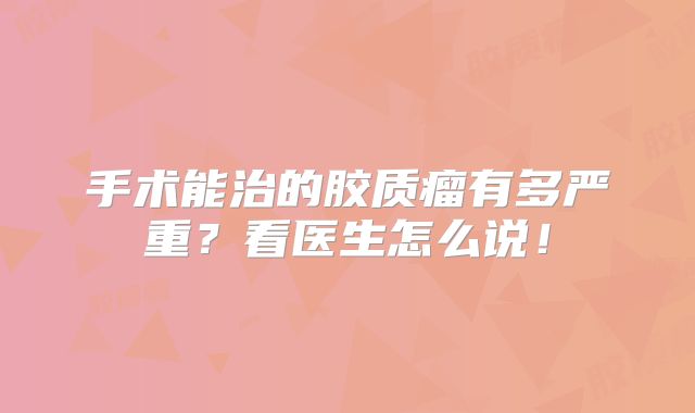 手术能治的胶质瘤有多严重？看医生怎么说！