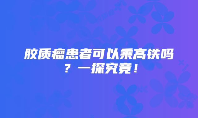 胶质瘤患者可以乘高铁吗？一探究竟！