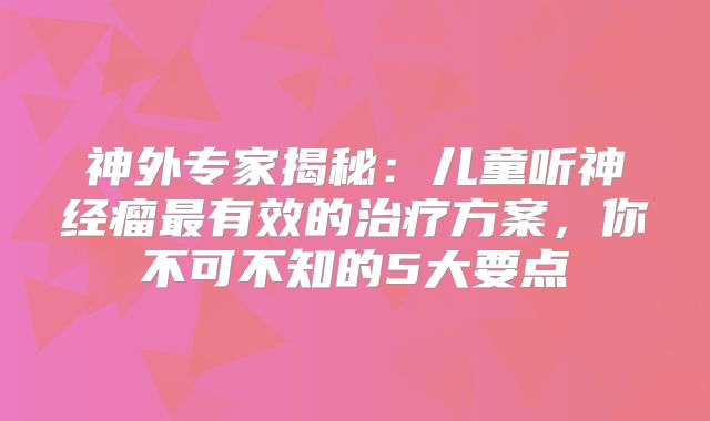 神外专家揭秘：儿童听神经瘤最有效的治疗方案，你不可不知的5大要点