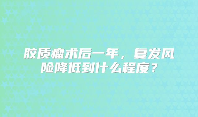 胶质瘤术后一年，复发风险降低到什么程度？