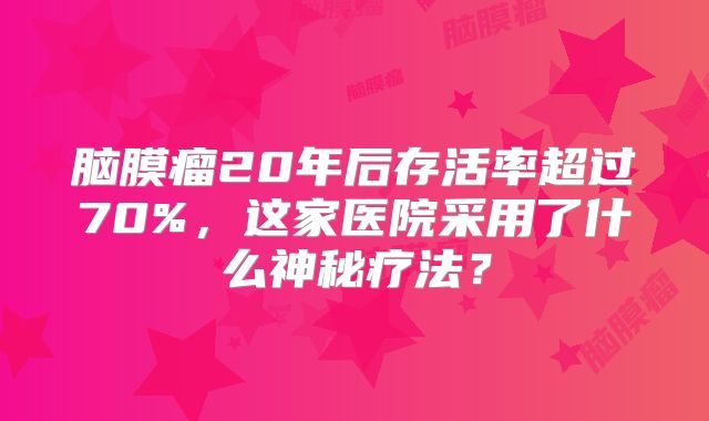 脑膜瘤20年后存活率超过70%，这家医院采用了什么神秘疗法？