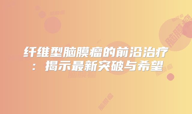 纤维型脑膜瘤的前沿治疗：揭示最新突破与希望
